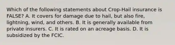 Which of the following statements about Crop-Hail insurance is FALSE? A. It covers for damage due to hail, but also fire, lightning, wind, and others. B. It is generally available from private insurers. C. It is rated on an acreage basis. D. It is subsidized by the FCIC.