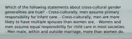 Which of the following statements about cross-cultural gender generalities are true? - Cross-culturally, men assume primary responsibility for infant care. - Cross-culturally, men are more likely to have multiple spouses than women are. - Women and men assume equal responsibility for child care in most societies. - Men mate, within and outside marriage, more than women do.