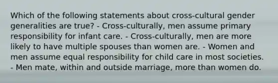 Which of the following statements about cross-cultural gender generalities are true? - Cross-culturally, men assume primary responsibility for infant care. - Cross-culturally, men are more likely to have multiple spouses than women are. - Women and men assume equal responsibility for child care in most societies. - Men mate, within and outside marriage, more than women do.