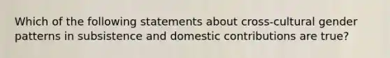 Which of the following statements about cross-cultural gender patterns in subsistence and domestic contributions are true?