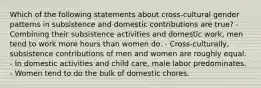 Which of the following statements about cross-cultural gender patterns in subsistence and domestic contributions are true? - Combining their subsistence activities and domestic work, men tend to work more hours than women do. - Cross-culturally, subsistence contributions of men and women are roughly equal. - In domestic activities and child care, male labor predominates. - Women tend to do the bulk of domestic chores.