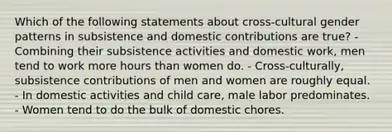 Which of the following statements about cross-cultural gender patterns in subsistence and domestic contributions are true? - Combining their subsistence activities and domestic work, men tend to work more hours than women do. - Cross-culturally, subsistence contributions of men and women are roughly equal. - In domestic activities and child care, male labor predominates. - Women tend to do the bulk of domestic chores.