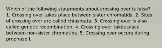 Which of the following statements about crossing over is false? 1. Crossing over takes place between sister chromatids. 2. Sites of crossing over are called chiasmata. 3. Crossing over is also called genetic recombination. 4. Crossing over takes place between non-sister chromatids. 5. Crossing over occurs during prophase I.