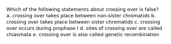 Which of the following statements about crossing over is false? a. crossing over takes place between non-sister chromatids b. crossing over takes place between sister chromatids c. crossing over occurs during prophase I d. sites of crossing over are called chiasmata e. crossing over is also called genetic recombination