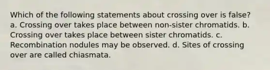 Which of the following statements about crossing over is false? a. Crossing over takes place between non-sister chromatids. b. Crossing over takes place between sister chromatids. c. Recombination nodules may be observed. d. Sites of crossing over are called chiasmata.