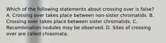 Which of the following statements about crossing over is false? A. Crossing over takes place between non-sister chromatids. B. Crossing over takes place between sister chromatids. C. Recombination nodules may be observed. D. Sites of crossing over are called chiasmata.