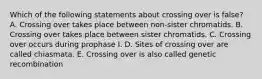 Which of the following statements about crossing over is false? A. Crossing over takes place between non-sister chromatids. B. Crossing over takes place between sister chromatids. C. Crossing over occurs during prophase I. D. Sites of crossing over are called chiasmata. E. Crossing over is also called genetic recombination