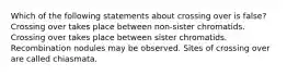 Which of the following statements about crossing over is false? Crossing over takes place between non-sister chromatids. Crossing over takes place between sister chromatids. Recombination nodules may be observed. Sites of crossing over are called chiasmata.