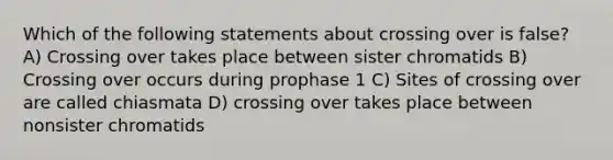 Which of the following statements about crossing over is false? A) Crossing over takes place between sister chromatids B) Crossing over occurs during prophase 1 C) Sites of crossing over are called chiasmata D) crossing over takes place between nonsister chromatids