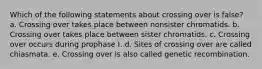Which of the following statements about crossing over is false? a. Crossing over takes place between nonsister chromatids. b. Crossing over takes place between sister chromatids. c. Crossing over occurs during prophase I. d. Sites of crossing over are called chiasmata. e. Crossing over is also called genetic recombination.