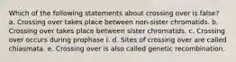Which of the following statements about crossing over is false? a. Crossing over takes place between non-sister chromatids. b. Crossing over takes place between sister chromatids. c. Crossing over occurs during prophase I. d. Sites of crossing over are called chiasmata. e. Crossing over is also called genetic recombination.