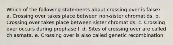 Which of the following statements about crossing over is false? a. Crossing over takes place between non-sister chromatids. b. Crossing over takes place between sister chromatids. c. Crossing over occurs during prophase I. d. Sites of crossing over are called chiasmata. e. Crossing over is also called genetic recombination.