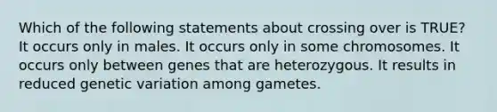 Which of the following statements about crossing over is TRUE? It occurs only in males. It occurs only in some chromosomes. It occurs only between genes that are heterozygous. It results in reduced genetic variation among gametes.