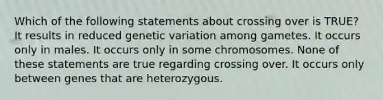 Which of the following statements about crossing over is TRUE? It results in reduced genetic variation among gametes. It occurs only in males. It occurs only in some chromosomes. None of these statements are true regarding crossing over. It occurs only between genes that are heterozygous.