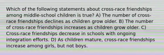 Which of the following statements about cross-race friendships among middle-school children is true? A) The number of cross-race friendships declines as children grow older. B) The number of cross-race friendships increases as children grow older. C) Cross-race friendships decrease in schools with ongoing integration efforts. D) As children mature, cross-race friendships increase among girls, but not boys.