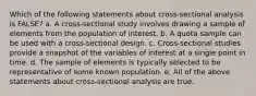 Which of the following statements about cross-sectional analysis is FALSE? a. A cross-sectional study involves drawing a sample of elements from the population of interest. b. A quota sample can be used with a cross-sectional design. c. Cross-sectional studies provide a snapshot of the variables of interest at a single point in time. d. The sample of elements is typically selected to be representative of some known population. e. All of the above statements about cross-sectional analysis are true.