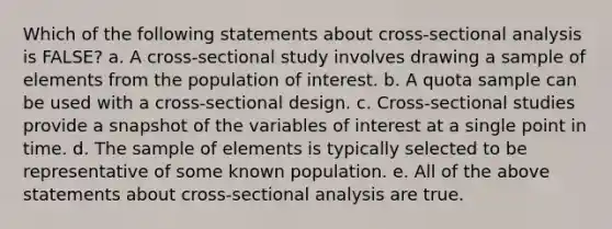 Which of the following statements about cross-sectional analysis is FALSE? a. A cross-sectional study involves drawing a sample of elements from the population of interest. b. A quota sample can be used with a cross-sectional design. c. Cross-sectional studies provide a snapshot of the variables of interest at a single point in time. d. The sample of elements is typically selected to be representative of some known population. e. All of the above statements about cross-sectional analysis are true.