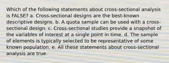 Which of the following statements about cross-sectional analysis is FALSE? a. Cross-sectional designs are the best-known descriptive designs. b. A quota sample can be used with a cross-sectional design. c. Cross-sectional studies provide a snapshot of the variables of interest at a single point in time. d. The sample of elements is typically selected to be representative of some known population. e. All these statements about cross-sectional analysis are true.