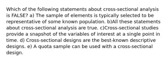 Which of the following statements about cross-sectional analysis is FALSE? a) The sample of elements is typically selected to be representative of some known population. b)All these statements about cross-sectional analysis are true. c)Cross-sectional studies provide a snapshot of the variables of interest at a single point in time. d) Cross-sectional designs are the best-known descriptive designs. e) A quota sample can be used with a cross-sectional design.