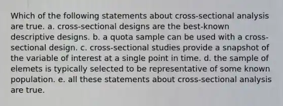 Which of the following statements about cross-sectional analysis are true. a. cross-sectional designs are the best-known descriptive designs. b. a quota sample can be used with a cross-sectional design. c. cross-sectional studies provide a snapshot of the variable of interest at a single point in time. d. the sample of elemets is typically selected to be representative of some known population. e. all these statements about cross-sectional analysis are true.