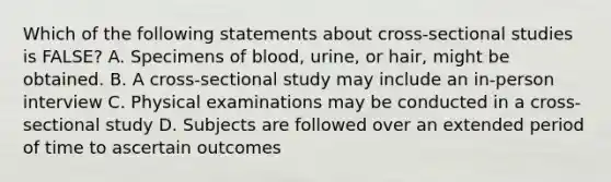 Which of the following statements about cross-sectional studies is FALSE? A. Specimens of blood, urine, or hair, might be obtained. B. A cross-sectional study may include an in-person interview C. Physical examinations may be conducted in a cross-sectional study D. Subjects are followed over an extended period of time to ascertain outcomes