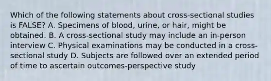 Which of the following statements about cross-sectional studies is FALSE? A. Specimens of blood, urine, or hair, might be obtained. B. A cross-sectional study may include an in-person interview C. Physical examinations may be conducted in a cross-sectional study D. Subjects are followed over an extended period of time to ascertain outcomes-perspective study