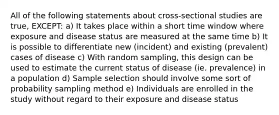 All of the following statements about cross-sectional studies are true, EXCEPT: a) It takes place within a short time window where exposure and disease status are measured at the same time b) It is possible to differentiate new (incident) and existing (prevalent) cases of disease c) With random sampling, this design can be used to estimate the current status of disease (ie. prevalence) in a population d) Sample selection should involve some sort of probability sampling method e) Individuals are enrolled in the study without regard to their exposure and disease status