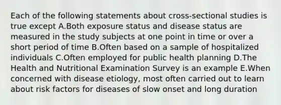 Each of the following statements about cross-sectional studies is true except A.Both exposure status and disease status are measured in the study subjects at one point in time or over a short period of time B.Often based on a sample of hospitalized individuals C.Often employed for public health planning D.The Health and Nutritional Examination Survey is an example E.When concerned with disease etiology, most often carried out to learn about risk factors for diseases of slow onset and long duration