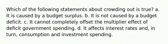 Which of the following statements about crowding out is true? a. It is caused by a budget surplus. b. It is not caused by a budget deficit. c. It cannot completely offset the multiplier effect of deficit government spending. d. It affects interest rates and, in turn, consumption and investment spending.