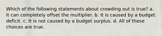 Which of the following statements about crowding out is true? a. It can completely offset the multiplier. b. It is caused by a budget deficit. c. It is not caused by a budget surplus. d. All of these choices are true.