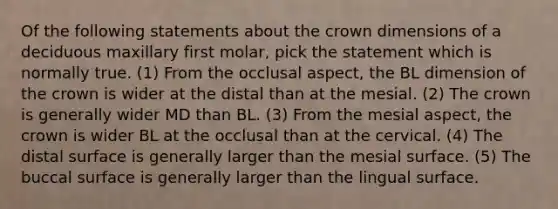 Of the following statements about the crown dimensions of a deciduous maxillary first molar, pick the statement which is normally true. (1) From the occlusal aspect, the BL dimension of the crown is wider at the distal than at the mesial. (2) The crown is generally wider MD than BL. (3) From the mesial aspect, the crown is wider BL at the occlusal than at the cervical. (4) The distal surface is generally larger than the mesial surface. (5) The buccal surface is generally larger than the lingual surface.