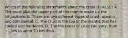 Which of the following statements about the crust is FALSE? A. The crust plus the upper part of the mantle make up the lithosphere. B. There are two different types of crust- oceanic and continental. C. The crust is the top of the mantle that has cooled and hardened. D. The thickness of crust can vary, from ~1 km to up to 70 km thick.