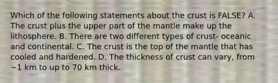 Which of the following statements about the crust is FALSE? A. The crust plus the upper part of the mantle make up the lithosphere. B. There are two different types of crust- oceanic and continental. C. The crust is the top of the mantle that has cooled and hardened. D. The thickness of crust can vary, from ~1 km to up to 70 km thick.