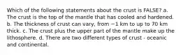 Which of the following statements about the crust is FALSE? a. The crust is the top of the mantle that has cooled and hardened. b. The thickness of crust can vary, from ~1 km to up to 70 km thick. c. The crust plus the upper part of the mantle make up the lithosphere. d. There are two different types of crust - oceanic and continental.