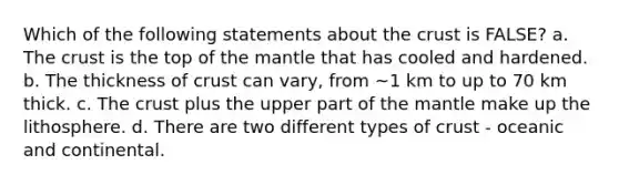 Which of the following statements about the crust is FALSE? a. The crust is the top of the mantle that has cooled and hardened. b. The thickness of crust can vary, from ~1 km to up to 70 km thick. c. The crust plus the upper part of the mantle make up the lithosphere. d. There are two different types of crust - oceanic and continental.