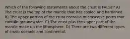 Which of the following statements about the crust is FALSE? A) The crust is the top of the mantle that has cooled and hardened. B) The upper portion of the crust contains microscopic pores that contain groundwater. C) The crust plus the upper part of the mantle make up the lithosphere. D) There are two different types of crust: oceanic and continental.