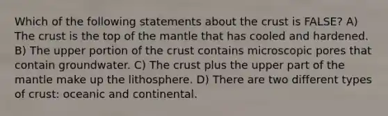 Which of the following statements about the crust is FALSE? A) The crust is the top of the mantle that has cooled and hardened. B) The upper portion of the crust contains microscopic pores that contain groundwater. C) The crust plus the upper part of the mantle make up the lithosphere. D) There are two different types of crust: oceanic and continental.