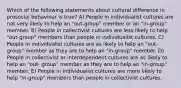 Which of the following statements about cultural difference in prosocial behaviour is true? A) People in individualist cultures are not very likely to help an "out-group" member or an "in-group" member. B) People in collectivist cultures are less likely to help "out-group" members than people in individualist cultures. C) People in individualist cultures are as likely to help an "out-group" member as they are to help an "in-group" member. D) People in collectivist or interdependent cultures are as likely to help an "out- group" member as they are to help an "in-group" member. E) People in individualist cultures are more likely to help "in-group" members than people in collectivist cultures.