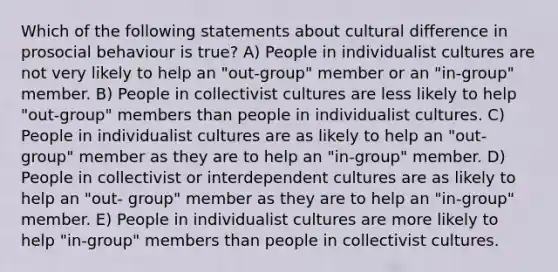 Which of the following statements about cultural difference in prosocial behaviour is true? A) People in individualist cultures are not very likely to help an "out-group" member or an "in-group" member. B) People in collectivist cultures are less likely to help "out-group" members than people in individualist cultures. C) People in individualist cultures are as likely to help an "out-group" member as they are to help an "in-group" member. D) People in collectivist or interdependent cultures are as likely to help an "out- group" member as they are to help an "in-group" member. E) People in individualist cultures are more likely to help "in-group" members than people in collectivist cultures.