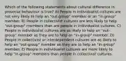 Which of the following statements about cultural difference in prosocial behaviour is true? A) People in individualist cultures are not very likely to help an "out-group" member or an "in-group" member. B) People in collectivist cultures are less likely to help "out-group" members than are people in individualist cultures. C) People in individualist cultures are as likely to help an "out-group" member as they are to help an "in-group" member. D) People in collectivist or interdependent cultures are as likely to help an "out-group" member as they are to help an "in-group" member. E) People in individualist cultures are more likely to help "in-group" members than people in collectivist cultures.