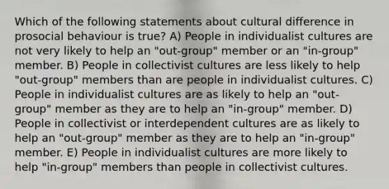 Which of the following statements about cultural difference in prosocial behaviour is true? A) People in individualist cultures are not very likely to help an "out-group" member or an "in-group" member. B) People in collectivist cultures are less likely to help "out-group" members than are people in individualist cultures. C) People in individualist cultures are as likely to help an "out-group" member as they are to help an "in-group" member. D) People in collectivist or interdependent cultures are as likely to help an "out-group" member as they are to help an "in-group" member. E) People in individualist cultures are more likely to help "in-group" members than people in collectivist cultures.