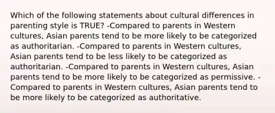 Which of the following statements about cultural differences in parenting style is TRUE? -Compared to parents in Western cultures, Asian parents tend to be more likely to be categorized as authoritarian. -Compared to parents in Western cultures, Asian parents tend to be less likely to be categorized as authoritarian. -Compared to parents in Western cultures, Asian parents tend to be more likely to be categorized as permissive. -Compared to parents in Western cultures, Asian parents tend to be more likely to be categorized as authoritative.