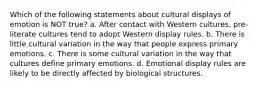 Which of the following statements about cultural displays of emotion is NOT true? a. After contact with Western cultures, pre-literate cultures tend to adopt Western display rules. b. There is little cultural variation in the way that people express primary emotions. c. There is some cultural variation in the way that cultures define primary emotions. d. Emotional display rules are likely to be directly affected by biological structures.