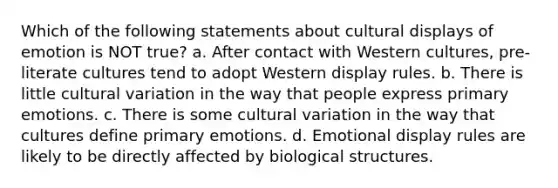 Which of the following statements about cultural displays of emotion is NOT true? a. After contact with Western cultures, pre-literate cultures tend to adopt Western display rules. b. There is little cultural variation in the way that people express primary emotions. c. There is some cultural variation in the way that cultures define primary emotions. d. Emotional display rules are likely to be directly affected by biological structures.