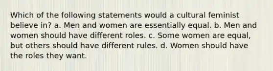 Which of the following statements would a cultural feminist believe in? a. Men and women are essentially equal. b. Men and women should have different roles. c. Some women are equal, but others should have different rules. d. Women should have the roles they want.