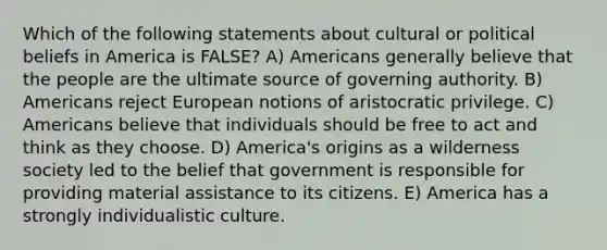 Which of the following statements about cultural or political beliefs in America is FALSE? A) Americans generally believe that the people are the ultimate source of governing authority. B) Americans reject European notions of aristocratic privilege. C) Americans believe that individuals should be free to act and think as they choose. D) America's origins as a wilderness society led to the belief that government is responsible for providing material assistance to its citizens. E) America has a strongly individualistic culture.