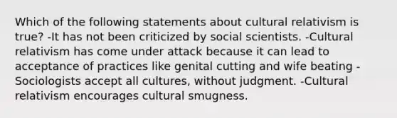 Which of the following statements about cultural relativism is true? -It has not been criticized by social scientists. -Cultural relativism has come under attack because it can lead to acceptance of practices like genital cutting and wife beating -Sociologists accept all cultures, without judgment. -Cultural relativism encourages cultural smugness.