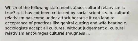 Which of the following statements about cultural relativism is true? a. It has not been criticized by social scientists. b. cultural relativism has come under attack because it can lead to acceptance of practices like genital cutting and wife beating c. sociologists accept all cultures, without judgement d. cultural relativism encourages cultural smugness ...