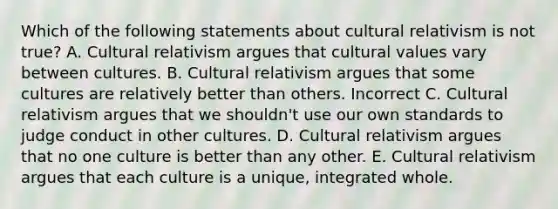 Which of the following statements about cultural relativism is not true? A. Cultural relativism argues that cultural values vary between cultures. B. Cultural relativism argues that some cultures are relatively better than others. Incorrect C. Cultural relativism argues that we shouldn't use our own standards to judge conduct in other cultures. D. Cultural relativism argues that no one culture is better than any other. E. Cultural relativism argues that each culture is a unique, integrated whole.