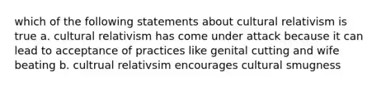 which of the following statements about cultural relativism is true a. cultural relativism has come under attack because it can lead to acceptance of practices like genital cutting and wife beating b. cultrual relativsim encourages cultural smugness